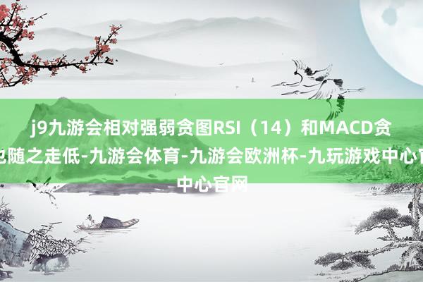 j9九游会相对强弱贪图RSI（14）和MACD贪图也随之走低-九游会体育-九游会欧洲杯-九玩游戏中心官网