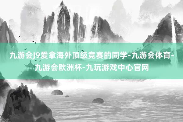 九游会J9爱拿海外顶级竞赛的同学-九游会体育-九游会欧洲杯-九玩游戏中心官网
