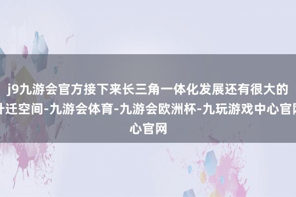 j9九游会官方接下来长三角一体化发展还有很大的升迁空间-九游会体育-九游会欧洲杯-九玩游戏中心官网