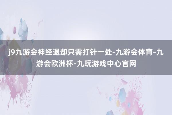j9九游会神经退却只需打针一处-九游会体育-九游会欧洲杯-九玩游戏中心官网