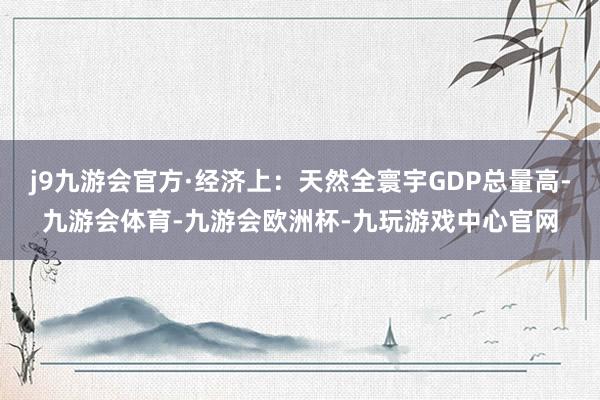 j9九游会官方·经济上：天然全寰宇GDP总量高-九游会体育-九游会欧洲杯-九玩游戏中心官网