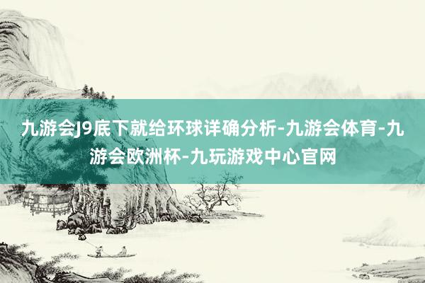 九游会J9底下就给环球详确分析-九游会体育-九游会欧洲杯-九玩游戏中心官网