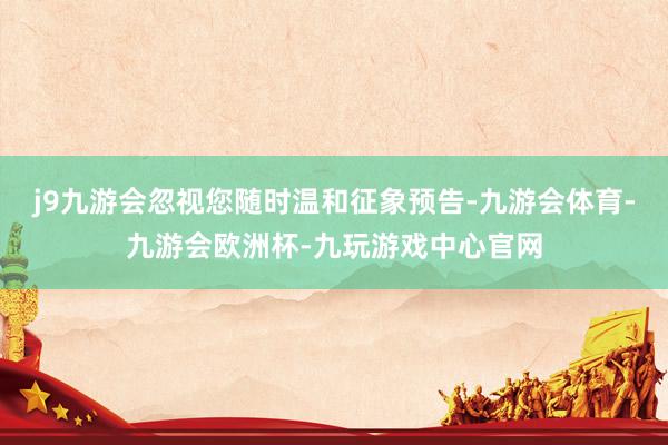j9九游会忽视您随时温和征象预告-九游会体育-九游会欧洲杯-九玩游戏中心官网