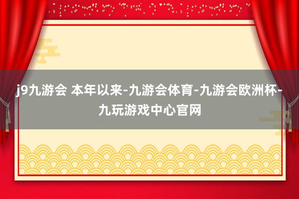 j9九游会 本年以来-九游会体育-九游会欧洲杯-九玩游戏中心官网