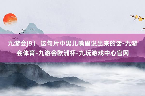 九游会J9） 这句片中男儿嘴里说出来的话-九游会体育-九游会欧洲杯-九玩游戏中心官网