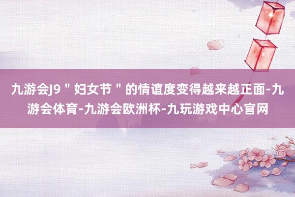 九游会J9＂妇女节＂的情谊度变得越来越正面-九游会体育-九游会欧洲杯-九玩游戏中心官网