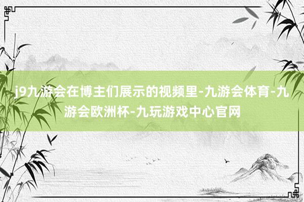 j9九游会在博主们展示的视频里-九游会体育-九游会欧洲杯-九玩游戏中心官网