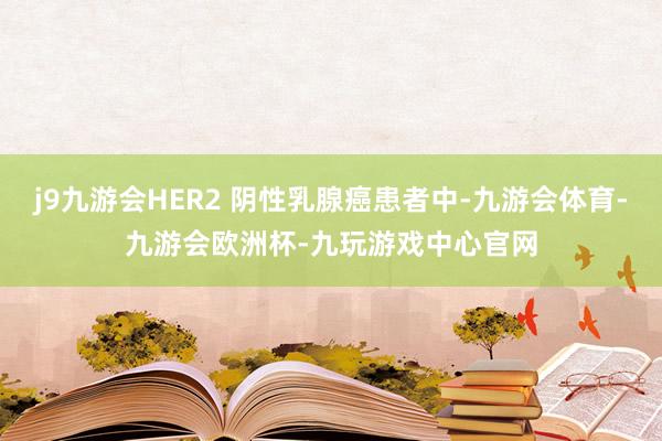 j9九游会HER2 阴性乳腺癌患者中-九游会体育-九游会欧洲杯-九玩游戏中心官网