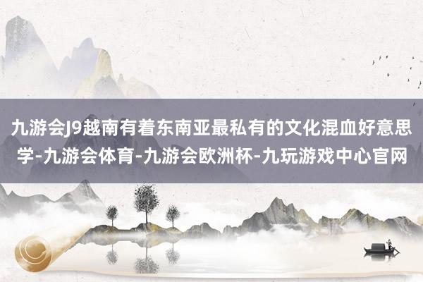 九游会J9越南有着东南亚最私有的文化混血好意思学-九游会体育-九游会欧洲杯-九玩游戏中心官网