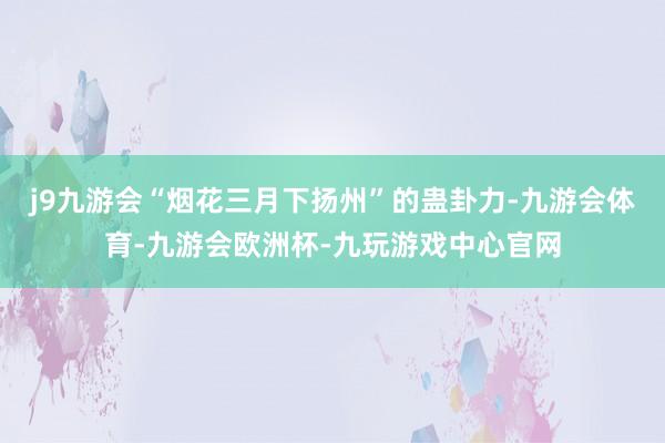 j9九游会“烟花三月下扬州”的蛊卦力-九游会体育-九游会欧洲杯-九玩游戏中心官网