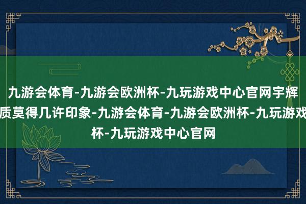 九游会体育-九游会欧洲杯-九玩游戏中心官网宇辉搭档的实质莫得几许印象-九游会体育-九游会欧洲杯-九玩游戏中心官网