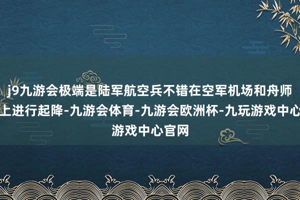 j9九游会极端是陆军航空兵不错在空军机场和舟师舰艇上进行起降-九游会体育-九游会欧洲杯-九玩游戏中心官网