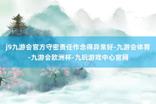 j9九游会官方守密责任作念得异常好-九游会体育-九游会欧洲杯-九玩游戏中心官网