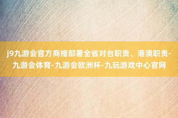 j9九游会官方商榷部署全省对台职责、港澳职责-九游会体育-九游会欧洲杯-九玩游戏中心官网