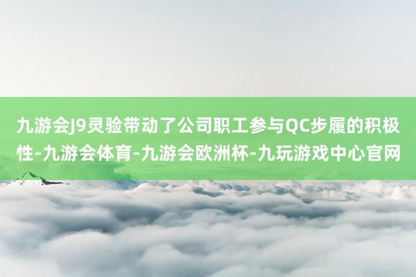 九游会J9灵验带动了公司职工参与QC步履的积极性-九游会体育-九游会欧洲杯-九玩游戏中心官网
