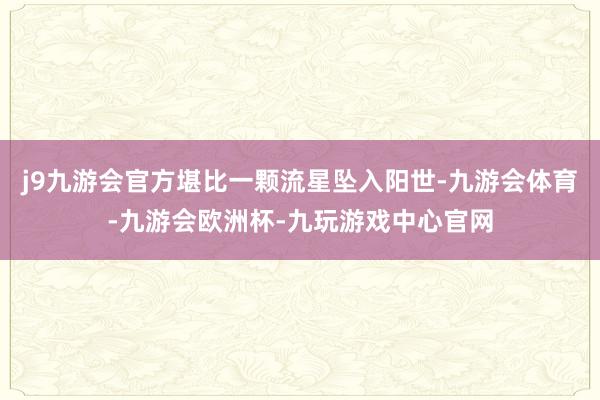 j9九游会官方堪比一颗流星坠入阳世-九游会体育-九游会欧洲杯-九玩游戏中心官网