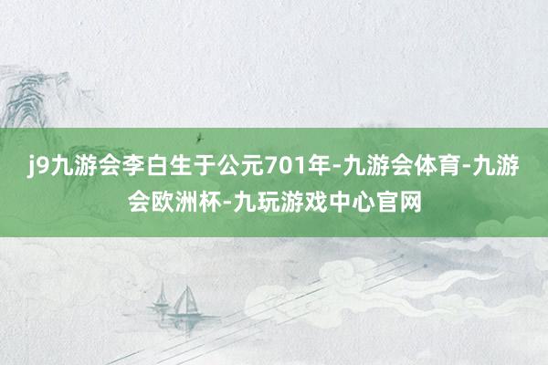 j9九游会李白生于公元701年-九游会体育-九游会欧洲杯-九玩游戏中心官网