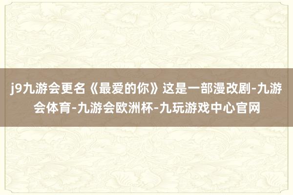j9九游会更名《最爱的你》这是一部漫改剧-九游会体育-九游会欧洲杯-九玩游戏中心官网