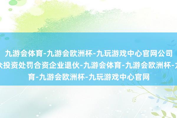 九游会体育-九游会欧洲杯-九玩游戏中心官网公司拟从宁波融商亿众投资处罚合资企业退伙-九游会体育-九游会欧洲杯-九玩游戏中心官网