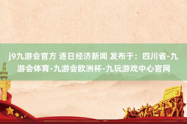j9九游会官方 逐日经济新闻 发布于：四川省-九游会体育-九游会欧洲杯-九玩游戏中心官网