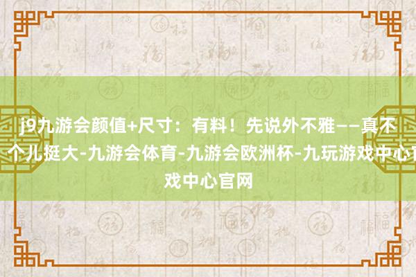 j9九游会颜值+尺寸：有料！先说外不雅——真不赖！个儿挺大-九游会体育-九游会欧洲杯-九玩游戏中心官网