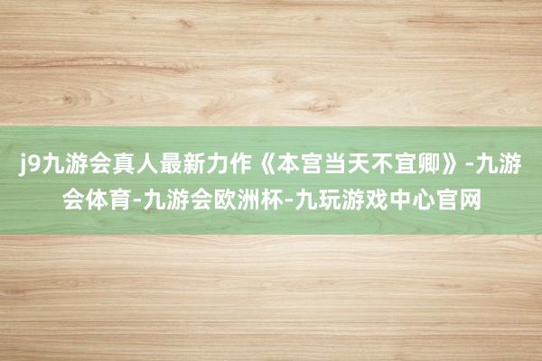 j9九游会真人最新力作《本宫当天不宜卿》-九游会体育-九游会欧洲杯-九玩游戏中心官网