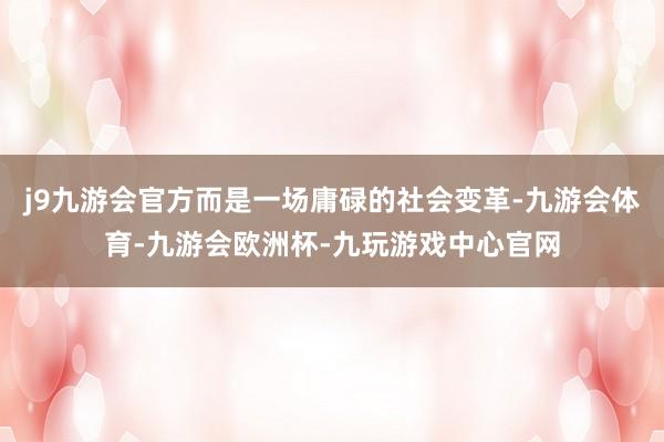 j9九游会官方而是一场庸碌的社会变革-九游会体育-九游会欧洲杯-九玩游戏中心官网