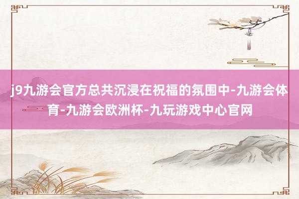 j9九游会官方总共沉浸在祝福的氛围中-九游会体育-九游会欧洲杯-九玩游戏中心官网