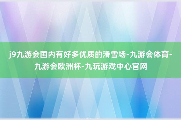 j9九游会国内有好多优质的滑雪场-九游会体育-九游会欧洲杯-九玩游戏中心官网