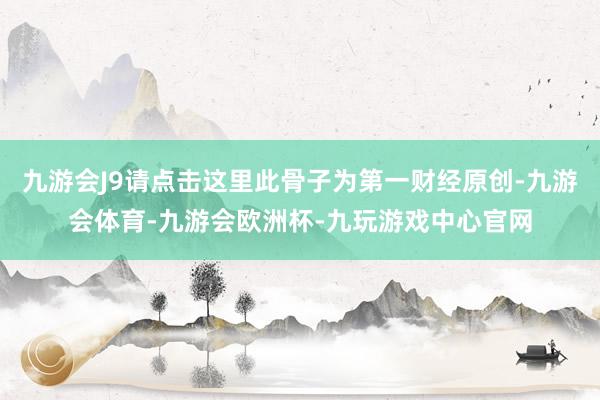 九游会J9请点击这里此骨子为第一财经原创-九游会体育-九游会欧洲杯-九玩游戏中心官网