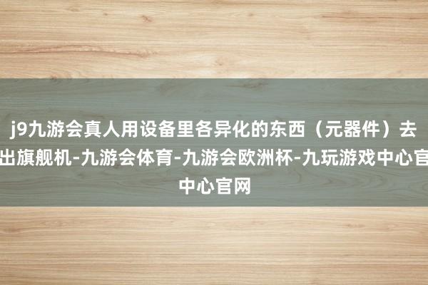 j9九游会真人用设备里各异化的东西（元器件）去分出旗舰机-九游会体育-九游会欧洲杯-九玩游戏中心官网