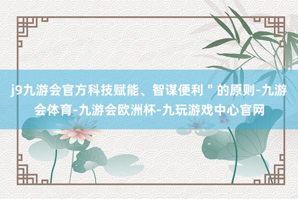j9九游会官方科技赋能、智谋便利＂的原则-九游会体育-九游会欧洲杯-九玩游戏中心官网