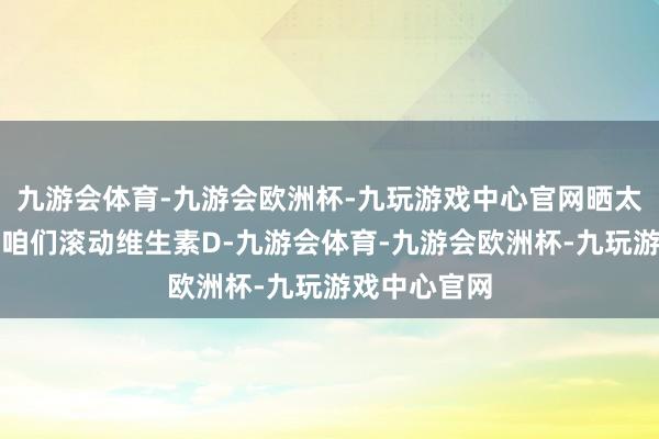 九游会体育-九游会欧洲杯-九玩游戏中心官网晒太阳不错匡助咱们滚动维生素D-九游会体育-九游会欧洲杯-九玩游戏中心官网