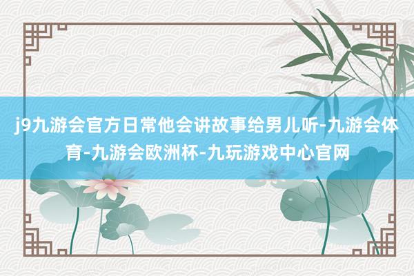 j9九游会官方日常他会讲故事给男儿听-九游会体育-九游会欧洲杯-九玩游戏中心官网