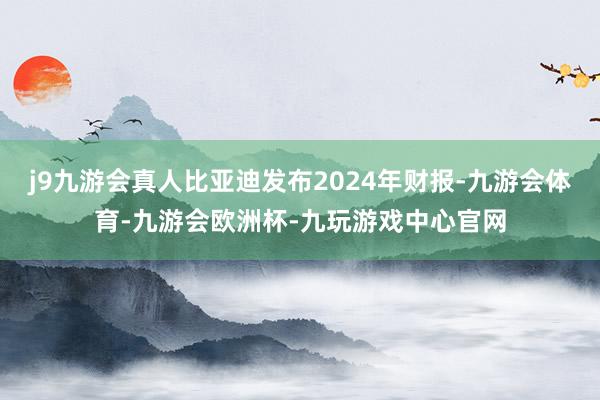 j9九游会真人比亚迪发布2024年财报-九游会体育-九游会欧洲杯-九玩游戏中心官网