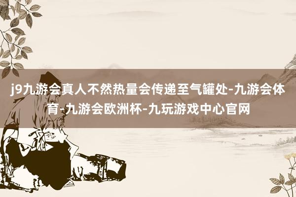 j9九游会真人不然热量会传递至气罐处-九游会体育-九游会欧洲杯-九玩游戏中心官网