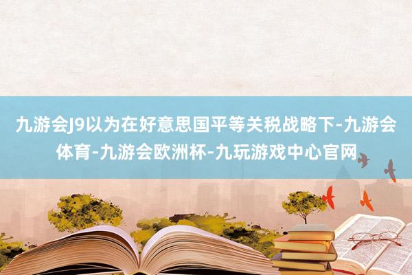 九游会J9以为在好意思国平等关税战略下-九游会体育-九游会欧洲杯-九玩游戏中心官网
