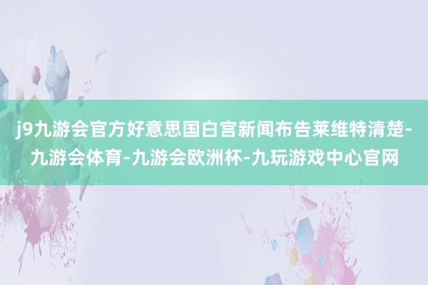 j9九游会官方好意思国白宫新闻布告莱维特清楚-九游会体育-九游会欧洲杯-九玩游戏中心官网
