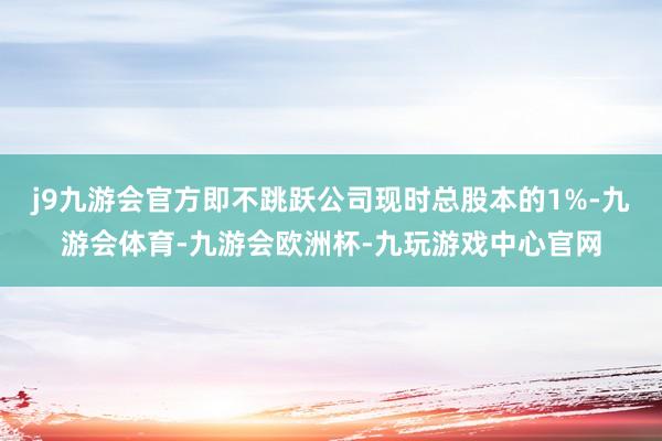 j9九游会官方即不跳跃公司现时总股本的1%-九游会体育-九游会欧洲杯-九玩游戏中心官网