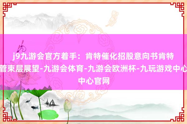 j9九游会官方　　着手：肯特催化招股意向书　　肯特催化管束层展望-九游会体育-九游会欧洲杯-九玩游戏中心官网