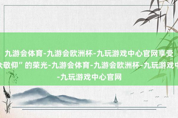 九游会体育-九游会欧洲杯-九玩游戏中心官网享受着“万众敬仰”的荣光-九游会体育-九游会欧洲杯-九玩游戏中心官网