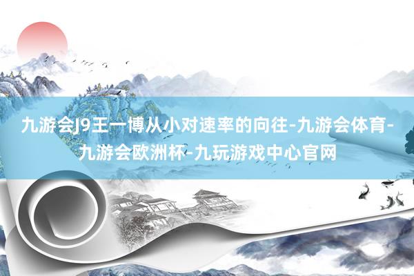 九游会J9王一博从小对速率的向往-九游会体育-九游会欧洲杯-九玩游戏中心官网