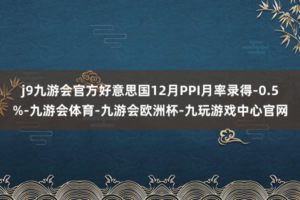 j9九游会官方好意思国12月PPI月率录得-0.5%-九游会体育-九游会欧洲杯-九玩游戏中心官网