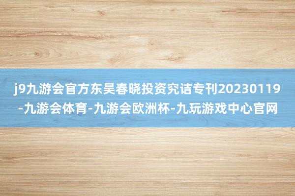 j9九游会官方东吴春晓投资究诘专刊20230119-九游会体育-九游会欧洲杯-九玩游戏中心官网
