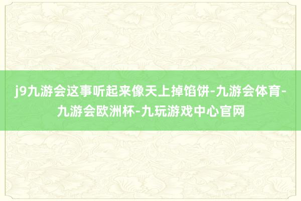 j9九游会这事听起来像天上掉馅饼-九游会体育-九游会欧洲杯-九玩游戏中心官网