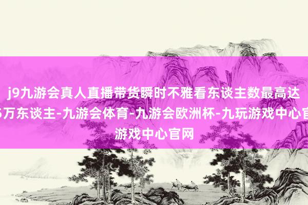 j9九游会真人直播带货瞬时不雅看东谈主数最高达1.5万东谈主-九游会体育-九游会欧洲杯-九玩游戏中心官网