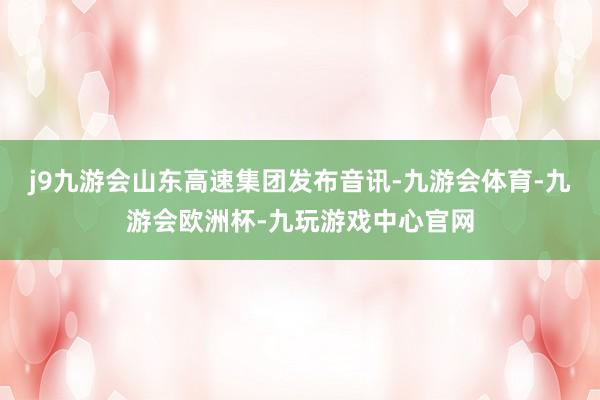 j9九游会山东高速集团发布音讯-九游会体育-九游会欧洲杯-九玩游戏中心官网