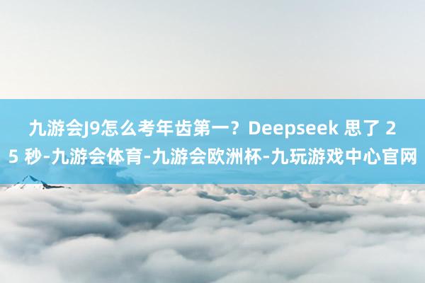 九游会J9怎么考年齿第一？Deepseek 思了 25 秒-九游会体育-九游会欧洲杯-九玩游戏中心官网