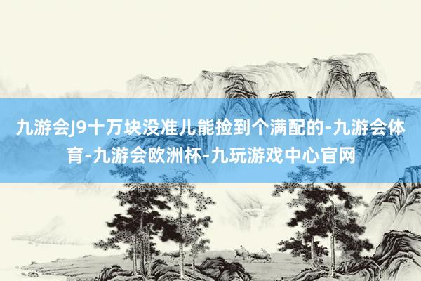 九游会J9十万块没准儿能捡到个满配的-九游会体育-九游会欧洲杯-九玩游戏中心官网