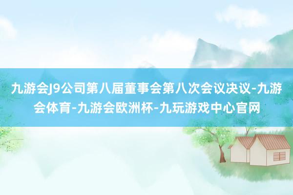九游会J9公司第八届董事会第八次会议决议-九游会体育-九游会欧洲杯-九玩游戏中心官网